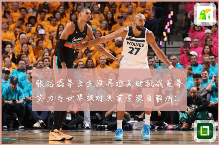 张志磊拳击生涯再迎关键挑战重拳实力与世界级对决前景深度解析：最新赛事动态与深度分析