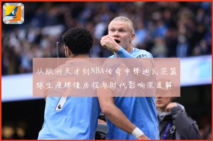 从欧洲天才到NBA传奇中锋迪瓦茨篮球生涯辉煌历程与时代影响深度解析：最新赛事动态与深度分析