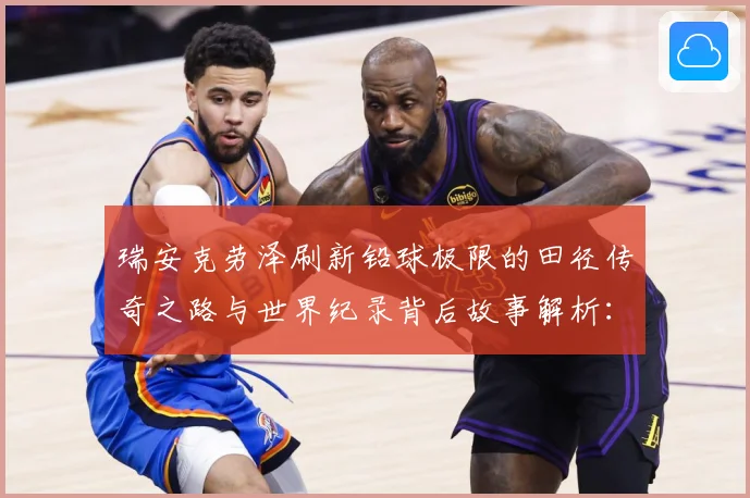 瑞安克劳泽刷新铅球极限的田径传奇之路与世界纪录背后故事解析：最新赛事动态与深度分析