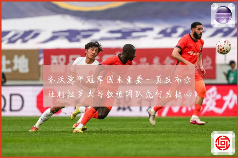 齐沃意甲冠军国米重要一页发布会让科拉罗夫与教练团队先行为核心成长观察：最新赛事动态与深度分析
