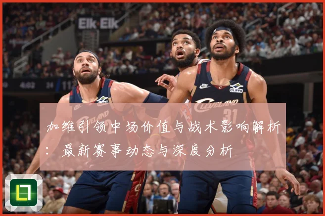 加维引领中场价值与战术影响解析：最新赛事动态与深度分析