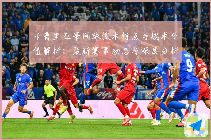 卡普里亚蒂网球技术特点与战术价值解析：最新赛事动态与深度分析