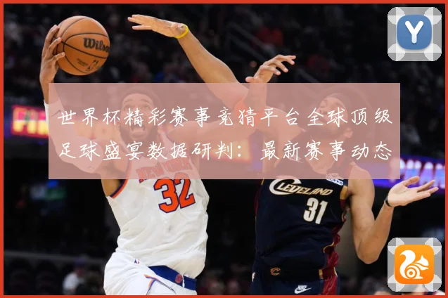 世界杯精彩赛事竞猜平台全球顶级足球盛宴数据研判：最新赛事动态与深度分析