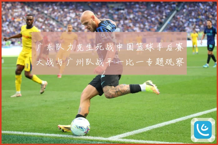 广东队力克生死战中国篮球季后赛大战与广州队战平一比一专题观察：最新赛事动态与深度分析