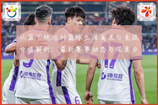 从篮下统治到篮球生涯高光与竞技价值解析：最新赛事动态与深度分析