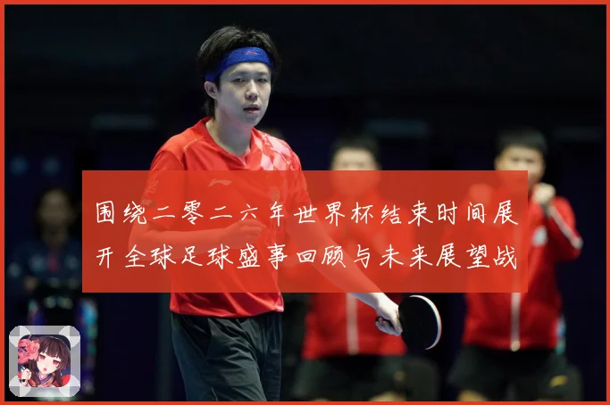 围绕二零二六年世界杯结束时间展开全球足球盛事回顾与未来展望战术观察：最新赛事动态与深度分析