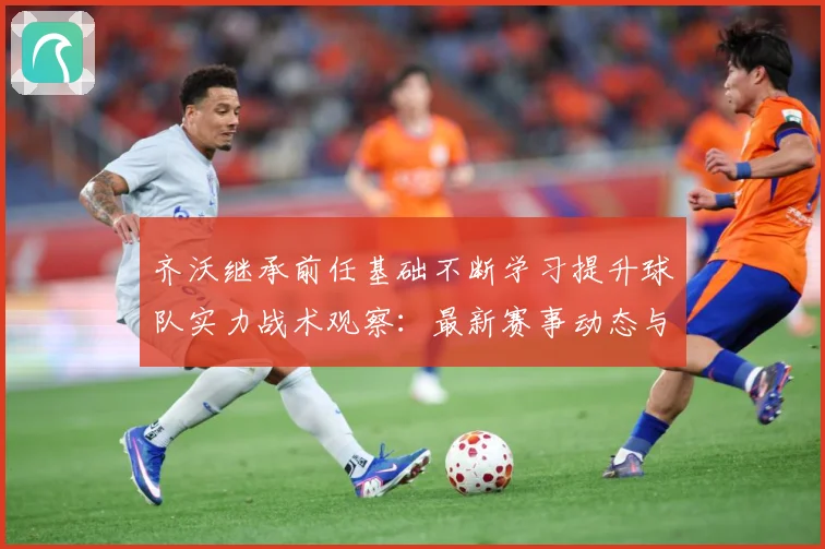 齐沃继承前任基础不断学习提升球队实力战术观察：最新赛事动态与深度分析