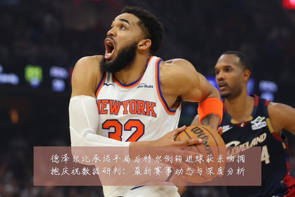 德泽尔比承诺平局后特尔倒钩进球获亲吻拥抱庆祝数据研判：最新赛事动态与深度分析