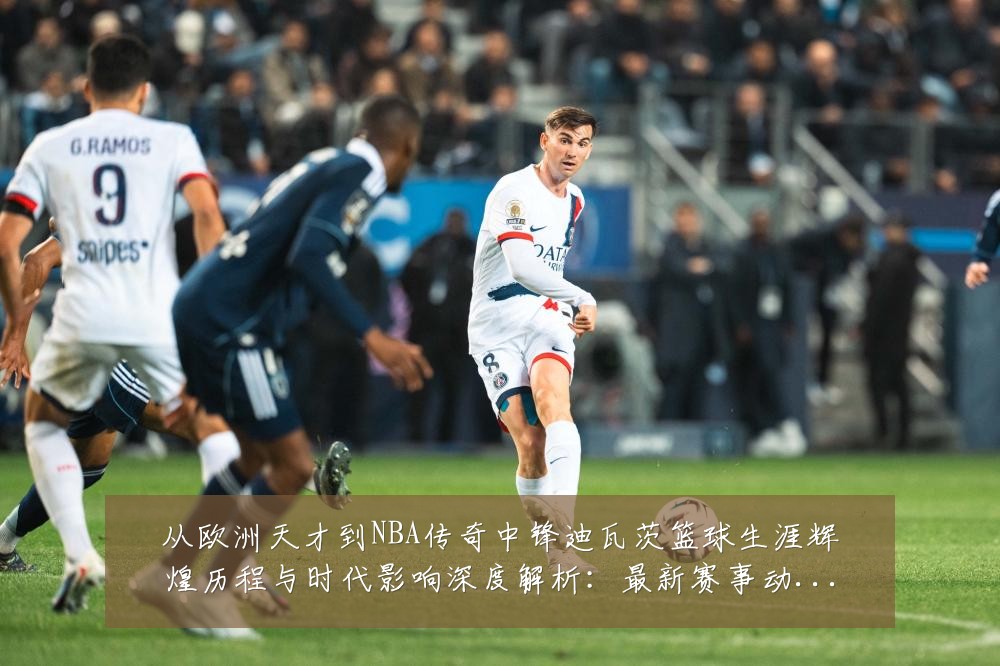 从欧洲天才到NBA传奇中锋迪瓦茨篮球生涯辉煌历程与时代影响深度解析:最新赛事动态与深度分析