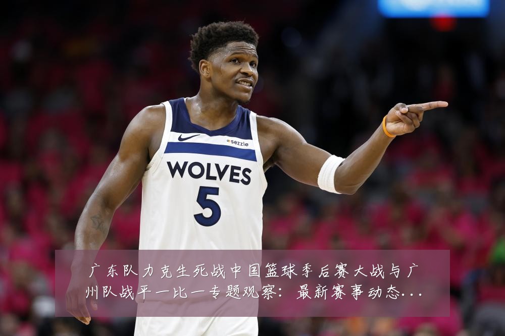广东队力克生死战中国篮球季后赛大战与广州队战平一比一专题观察:最新赛事动态与深度分析
