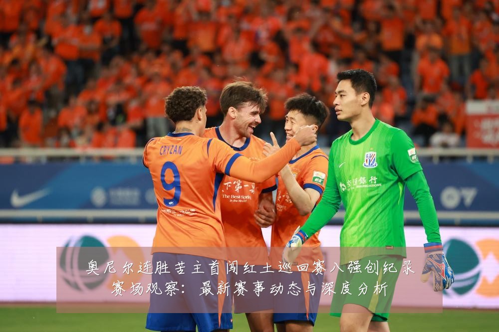 奥尼尔连胜苦主首闯红土巡回赛八强创纪录赛场观察:最新赛事动态与深度分析