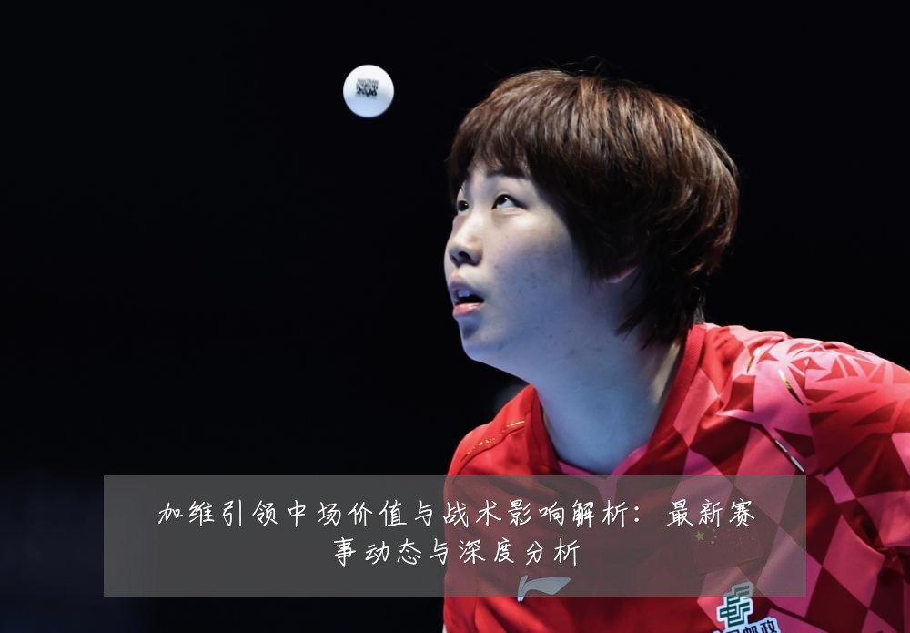 加维引领中场价值与战术影响解析:最新赛事动态与深度分析